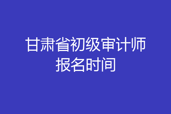 甘肃省初级审计师报名时间