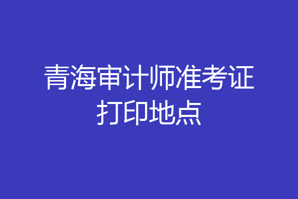 青海审计师准考证打印地点