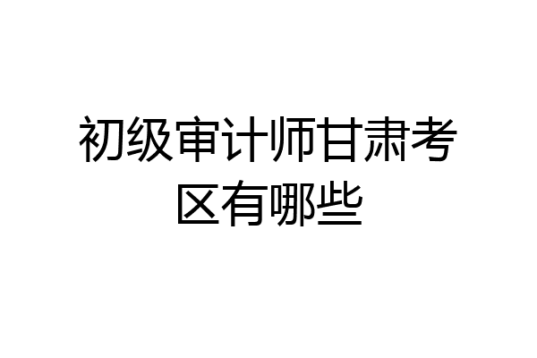 初级审计师甘肃考区有哪些