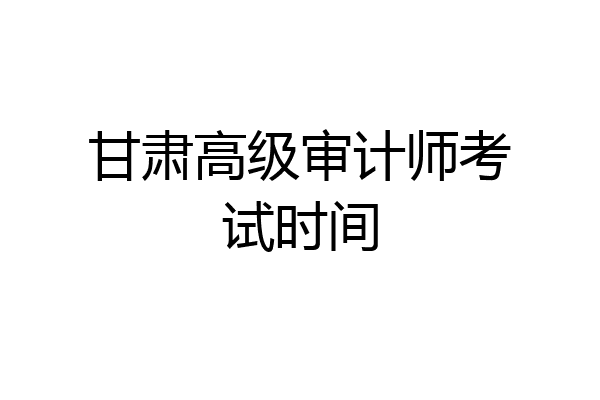 甘肃高级审计师考试时间