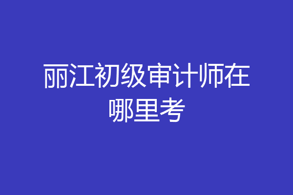 丽江初级审计师在哪里考