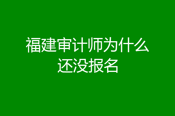 福建审计师为什么还没报名