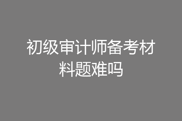 初级审计师备考材料题难吗