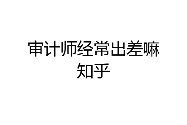 审计师经常出差嘛知乎