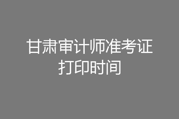 甘肃审计师准考证打印时间