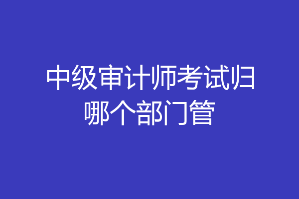 中级审计师考试归哪个部门管