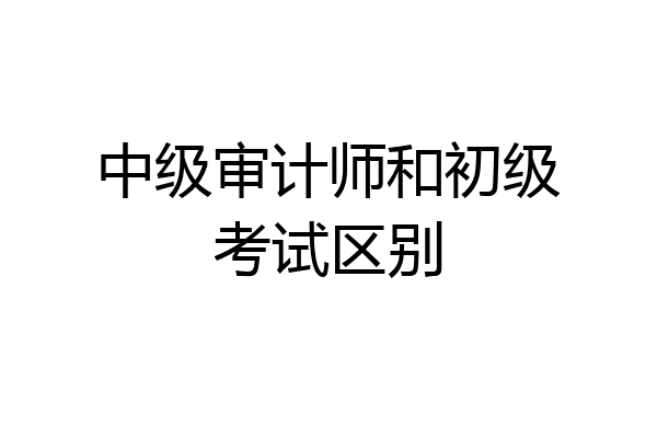中级审计师和初级考试区别