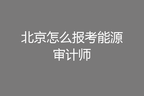 北京怎么报考能源审计师