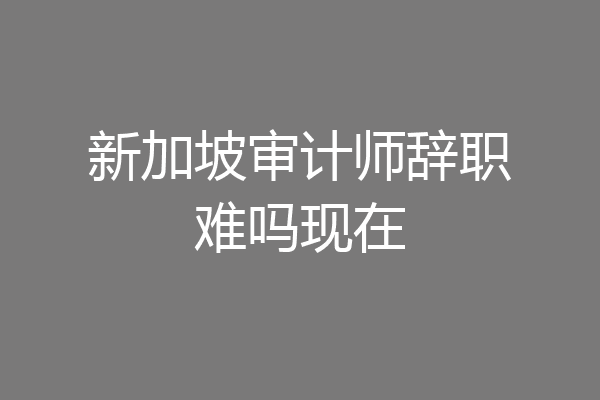新加坡审计师辞职难吗现在