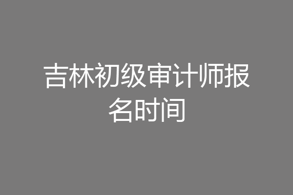 吉林初级审计师报名时间