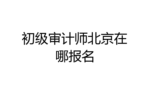 初级审计师北京在哪报名