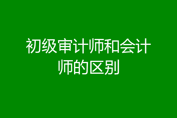 初级审计师和会计师的区别