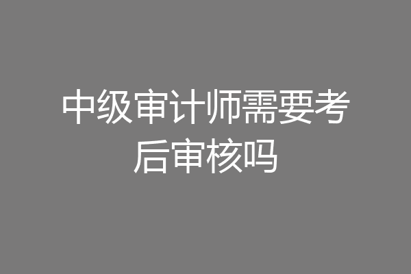 中级审计师需要考后审核吗