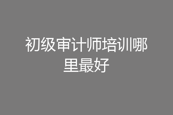 初级审计师培训哪里最好