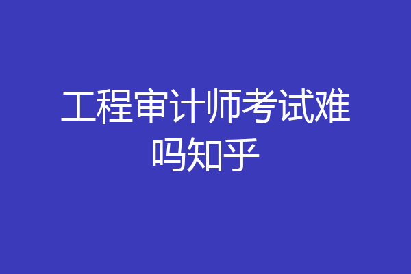 工程审计师考试难吗知乎