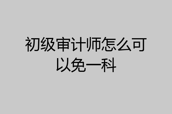 初级审计师怎么可以免一科