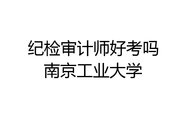纪检审计师好考吗南京工业大学
