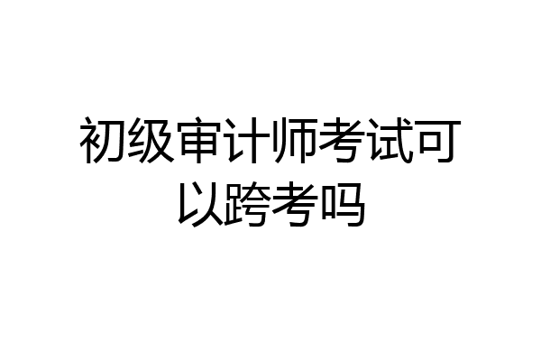 初级审计师考试可以跨考吗