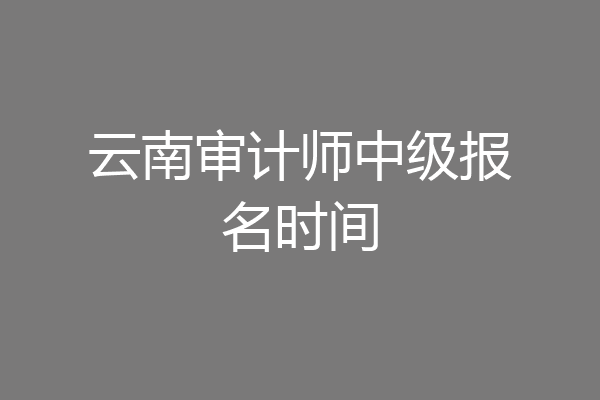 云南审计师中级报名时间