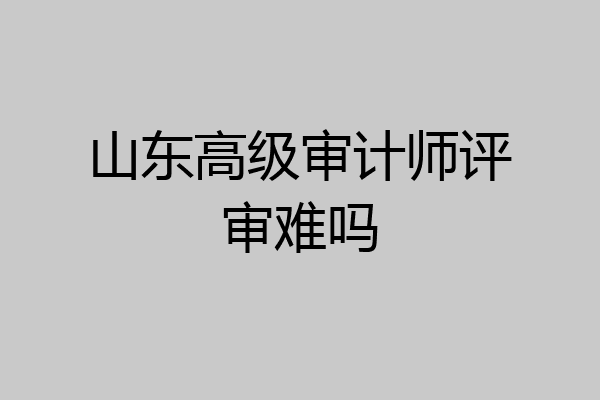 山东高级审计师评审难吗