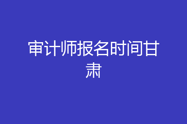 审计师报名时间甘肃