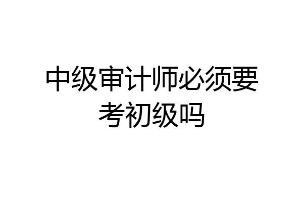 中级审计师必须要考初级吗