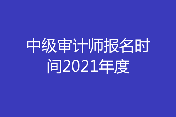 中级审计师报名时间2021年度