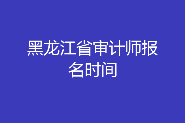 黑龙江省审计师报名时间