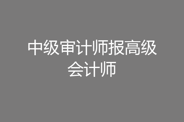 中级审计师报高级会计师