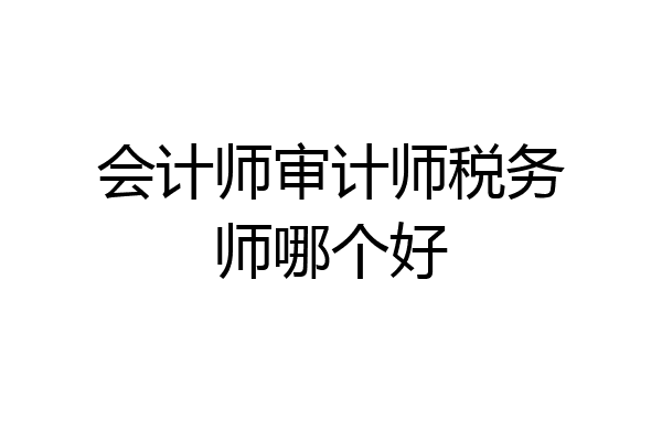 会计师审计师税务师哪个好