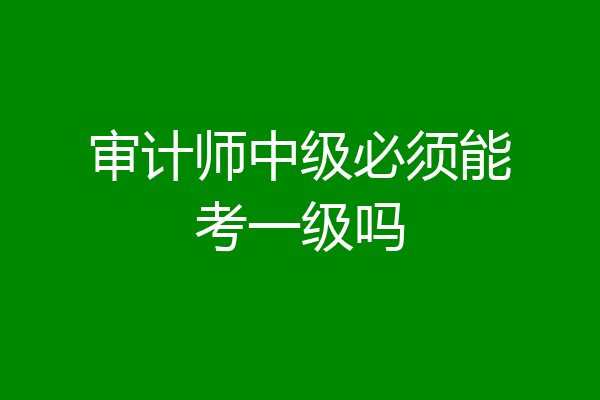 审计师中级必须能考一级吗