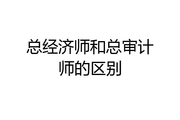 总经济师和总审计师的区别