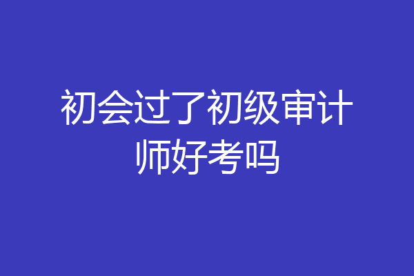 初会过了初级审计师好考吗