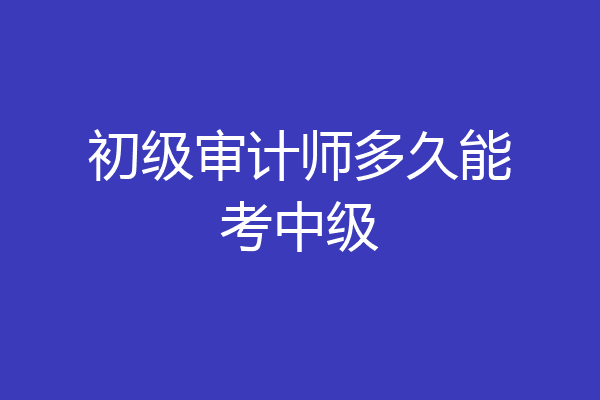 初级审计师多久能考中级