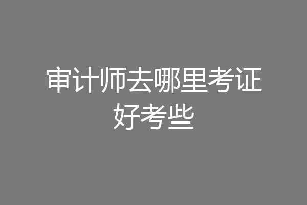 审计师去哪里考证好考些