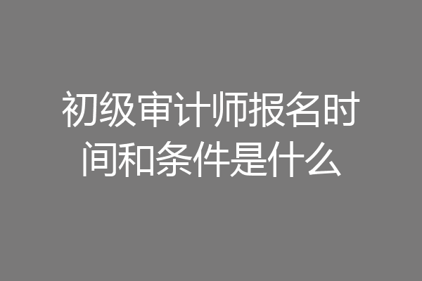 初级审计师报名时间和条件是什么