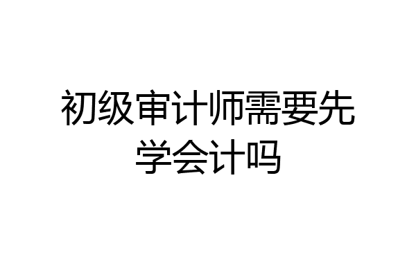 初级审计师需要先学会计吗