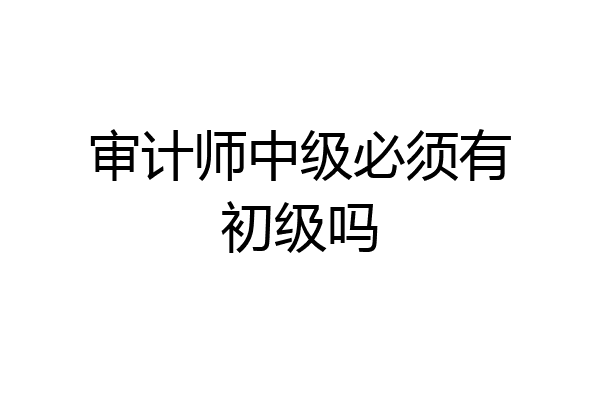 审计师中级必须有初级吗