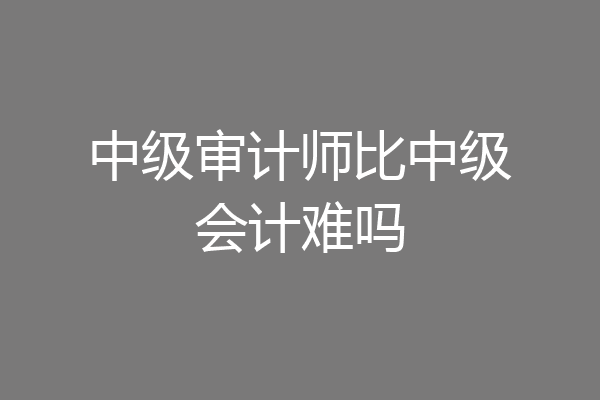 中级审计师比中级会计难吗