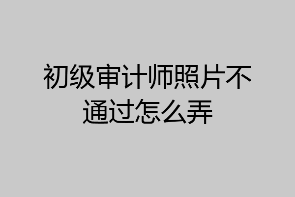 初级审计师照片不通过怎么弄