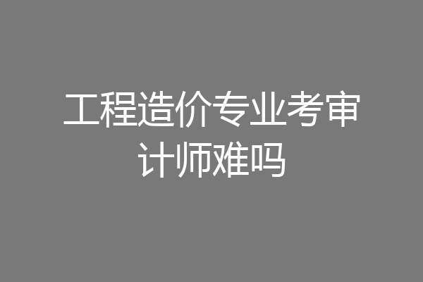 工程造价专业考审计师难吗