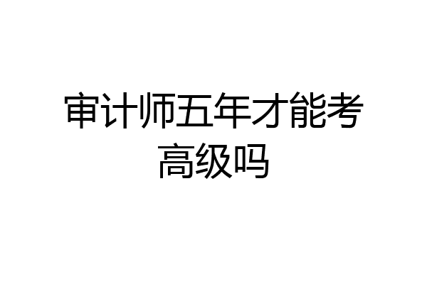 审计师五年才能考高级吗