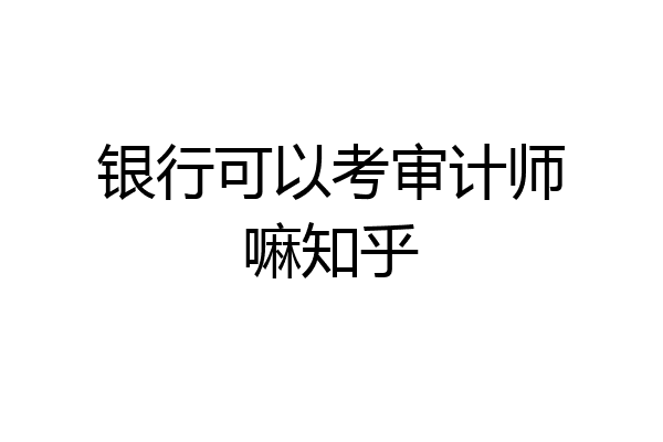 银行可以考审计师嘛知乎
