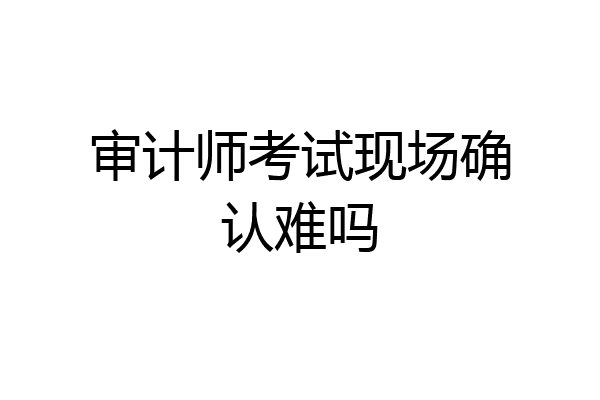 审计师考试现场确认难吗
