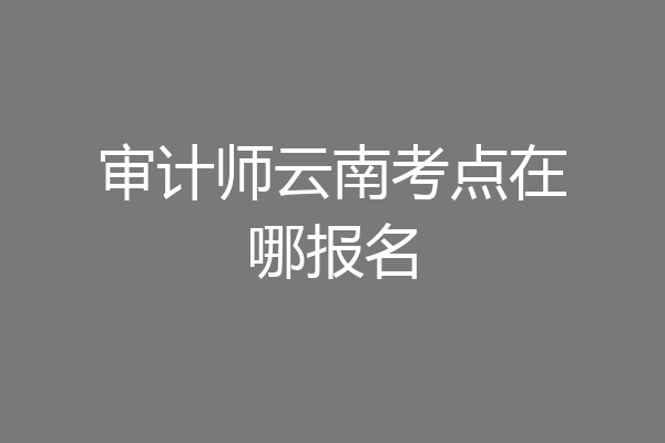 审计师云南考点在哪报名