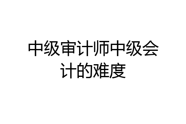 中级审计师中级会计的难度