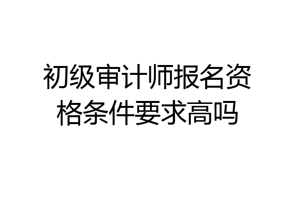 初级审计师报名资格条件要求高吗