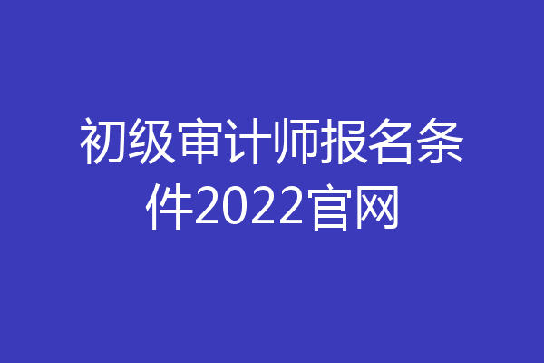 初级审计师报名条件2022官网
