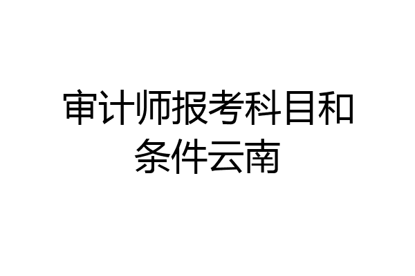 审计师报考科目和条件云南