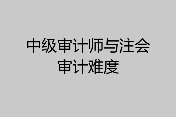中级审计师与注会审计难度